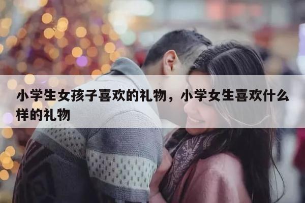 小学生女孩子喜欢的礼物，小学女生喜欢什么样的礼物