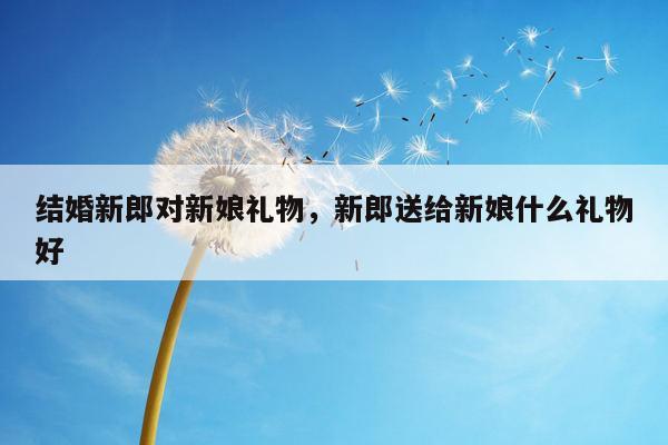 结婚新郎对新娘礼物，新郎送给新娘什么礼物好