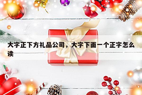 大字正下方礼品公司，大字下面一个正字怎么读