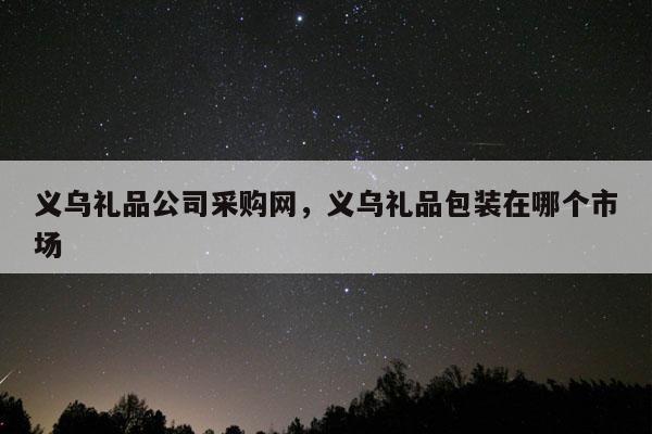 义乌礼品公司采购网，义乌礼品包装在哪个市场