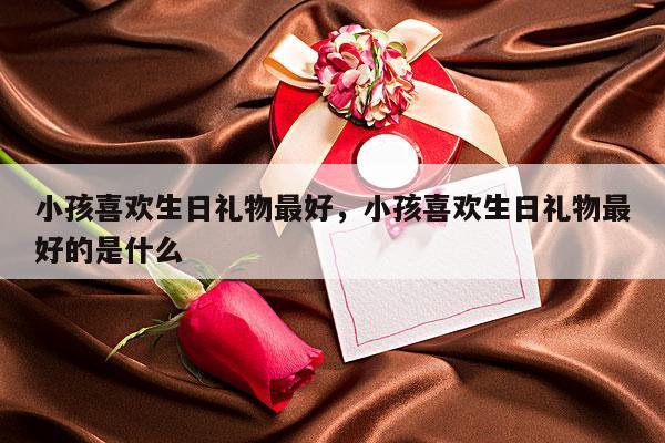 小孩喜欢生日礼物最好，小孩喜欢生日礼物最好的是什么