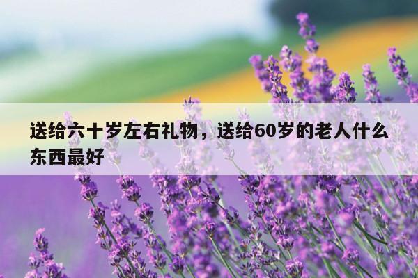 送给六十岁左右礼物，送给60岁的老人什么东西最好