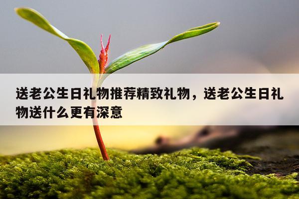 送老公生日礼物推荐精致礼物，送老公生日礼物送什么更有深意