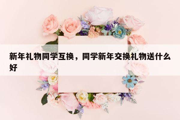 新年礼物同学互换，同学新年交换礼物送什么好