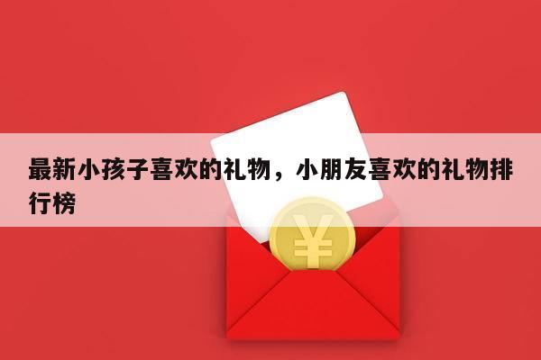 最新小孩子喜欢的礼物，小朋友喜欢的礼物排行榜
