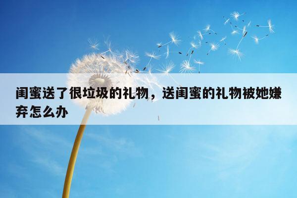 闺蜜送了很垃圾的礼物，送闺蜜的礼物被她嫌弃怎么办