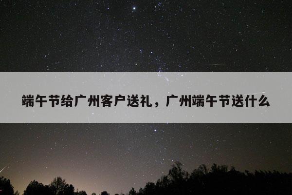 端午节给广州客户送礼，广州端午节送什么