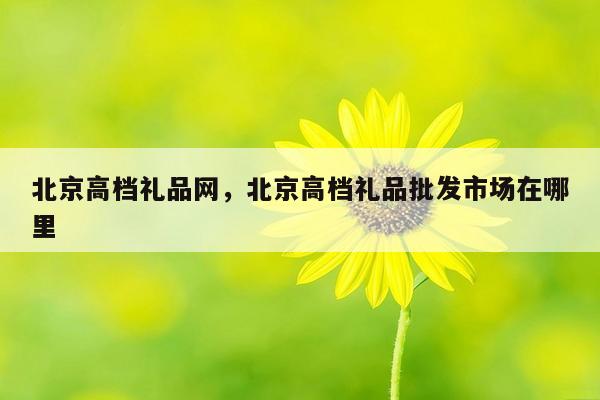 北京高档礼品网，北京高档礼品批发市场在哪里