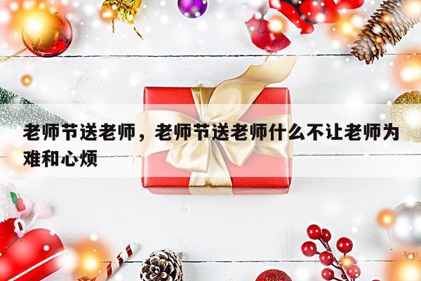 老师节送老师，老师节送老师什么不让老师为难和心烦