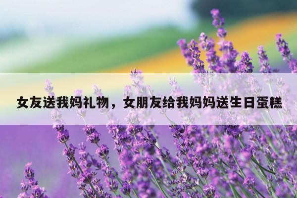 女友送我妈礼物，女朋友给我妈妈送生日蛋糕