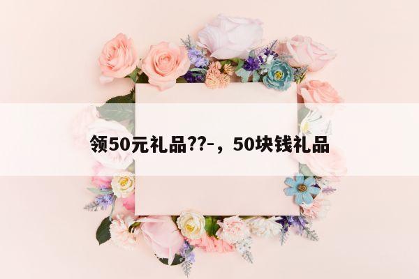 领50元礼品??-，50块钱礼品