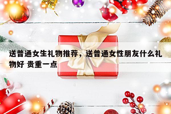送普通女生礼物推荐，送普通女性朋友什么礼物好 贵重一点