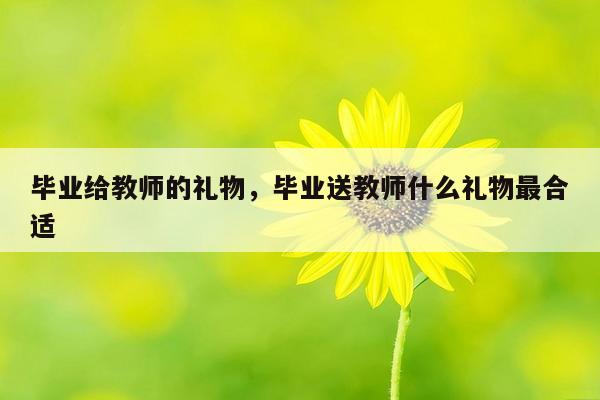 毕业给教师的礼物，毕业送教师什么礼物最合适