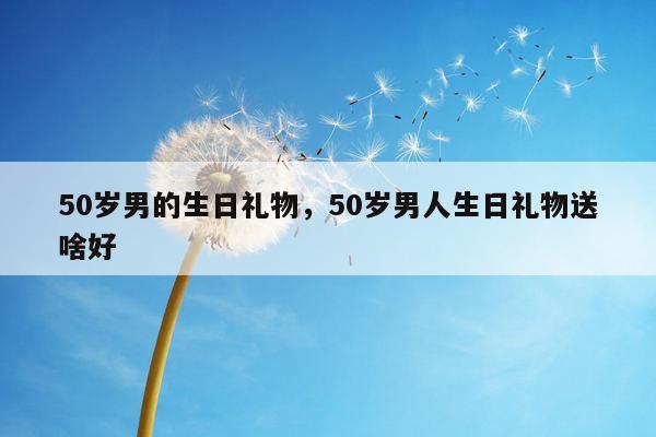 50岁男的生日礼物，50岁男人生日礼物送啥好