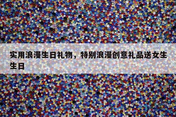 实用浪漫生日礼物，特别浪漫创意礼品送女生生日