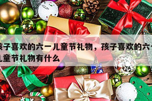 孩子喜欢的六一儿童节礼物，孩子喜欢的六一儿童节礼物有什么