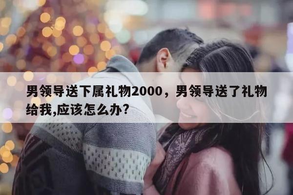 男领导送下属礼物2000，男领导送了礼物给我,应该怎么办?