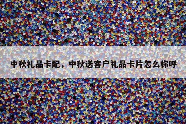 中秋礼品卡配，中秋送客户礼品卡片怎么称呼