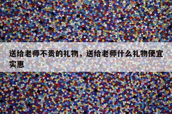 送给老师不贵的礼物，送给老师什么礼物便宜实惠