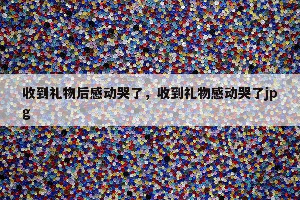 收到礼物后感动哭了，收到礼物感动哭了jpg