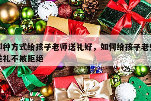那种方式给孩子老师送礼好，如何给孩子老师送礼不被拒绝