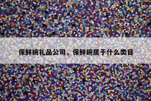 保鲜碗礼品公司，保鲜碗属于什么类目