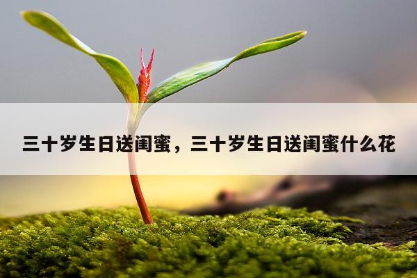 三十岁生日送闺蜜，三十岁生日送闺蜜什么花