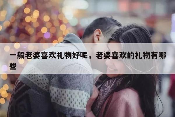 一般老婆喜欢礼物好呢，老婆喜欢的礼物有哪些
