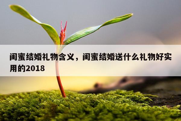 闺蜜结婚礼物含义，闺蜜结婚送什么礼物好实用的2018