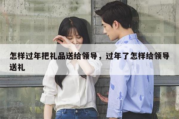 怎样过年把礼品送给领导，过年了怎样给领导送礼