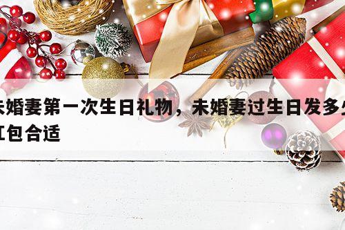 未婚妻第一次生日礼物，未婚妻过生日发多少红包合适