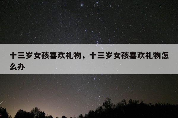 十三岁女孩喜欢礼物，十三岁女孩喜欢礼物怎么办
