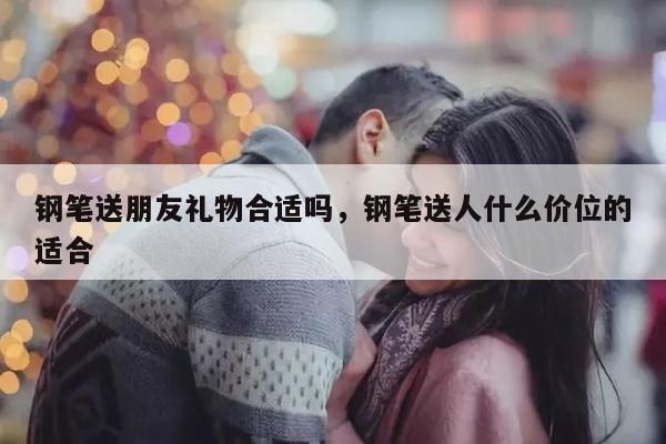 钢笔送朋友礼物合适吗，钢笔送人什么价位的适合