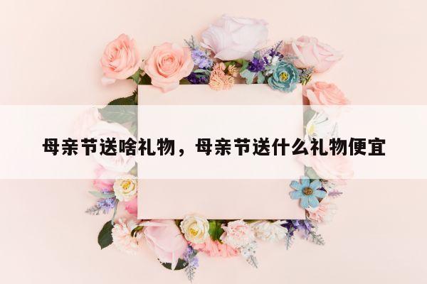 母亲节送啥礼物，母亲节送什么礼物便宜