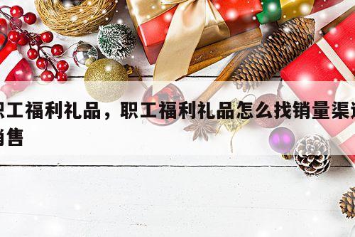 职工福利礼品，职工福利礼品怎么找销量渠道销售