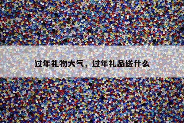 过年礼物大气，过年礼品送什么