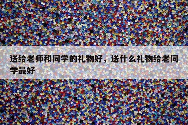 送给老师和同学的礼物好，送什么礼物给老同学最好