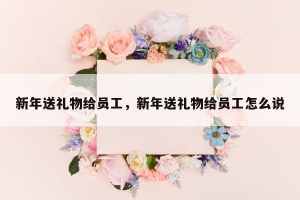 新年送礼物给员工，新年送礼物给员工怎么说