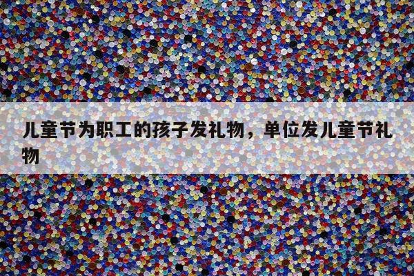 儿童节为职工的孩子发礼物，单位发儿童节礼物