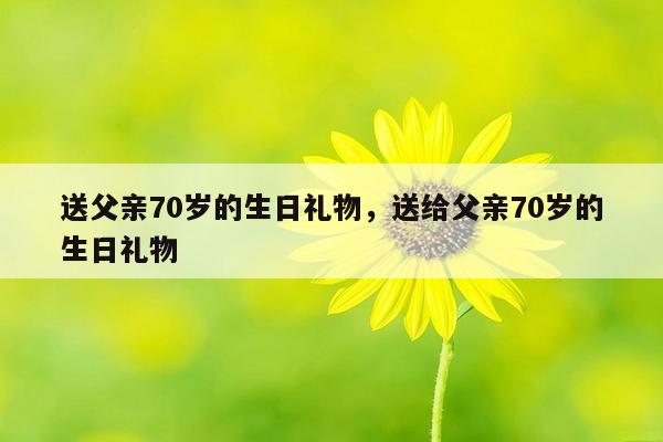 送父亲70岁的生日礼物，送给父亲70岁的生日礼物