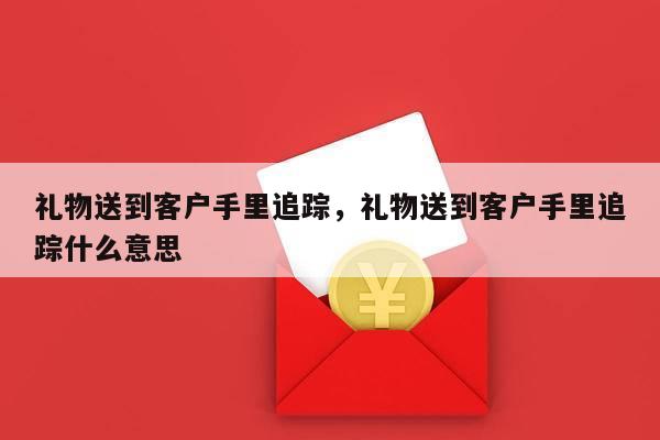 礼物送到客户手里追踪，礼物送到客户手里追踪什么意思