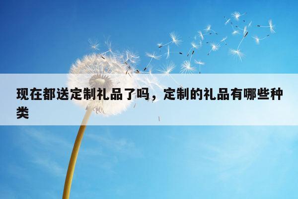 现在都送定制礼品了吗，定制的礼品有哪些种类