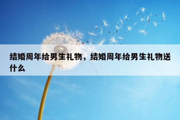 结婚周年给男生礼物，结婚周年给男生礼物送什么