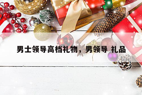 男士领导高档礼物，男领导 礼品