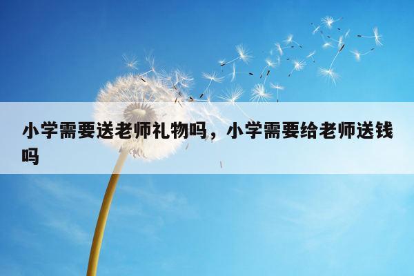 小学需要送老师礼物吗，小学需要给老师送钱吗