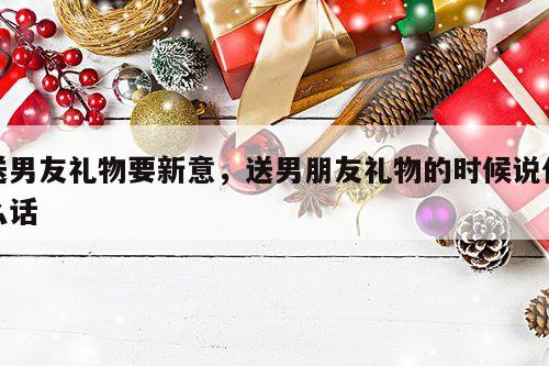 送男友礼物要新意，送男朋友礼物的时候说什么话