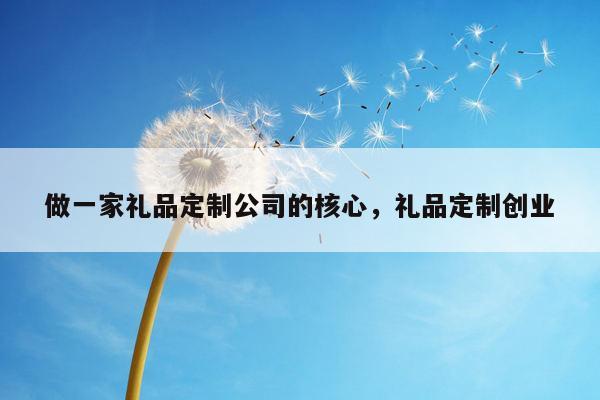 做一家礼品定制公司的核心，礼品定制创业