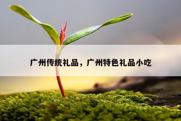 广州传统礼品，广州特色礼品小吃