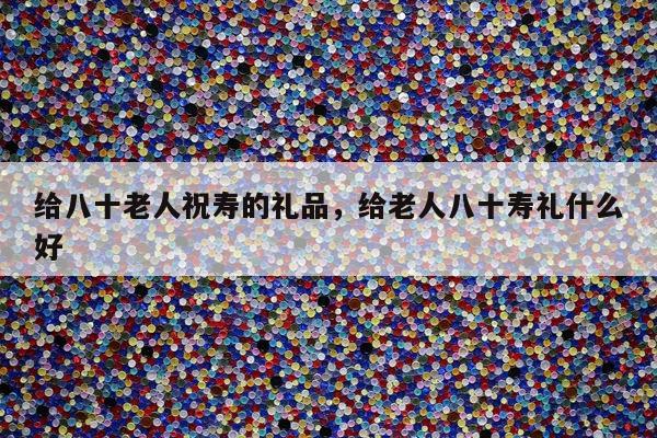 给八十老人祝寿的礼品，给老人八十寿礼什么好