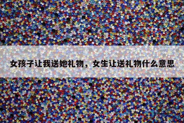 女孩子让我送她礼物，女生让送礼物什么意思